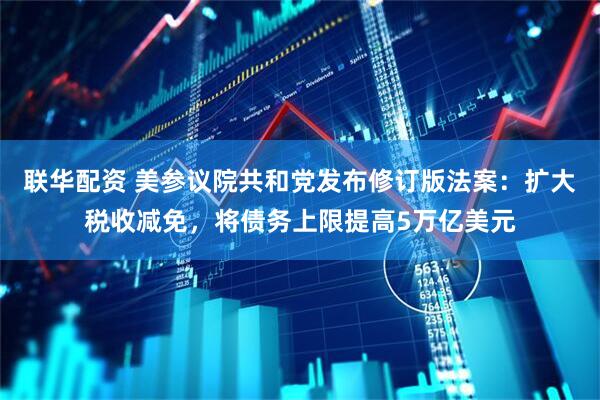 联华配资 美参议院共和党发布修订版法案：扩大税收减免，将债务上限提高5万亿美元