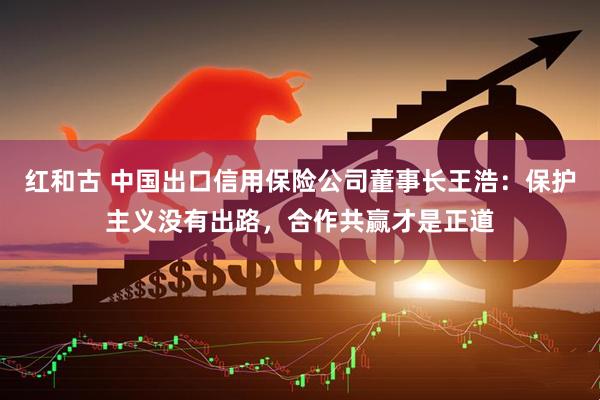 红和古 中国出口信用保险公司董事长王浩：保护主义没有出路，合作共赢才是正道