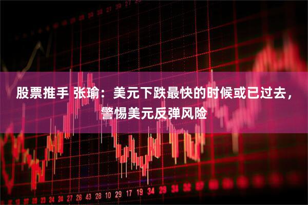 股票推手 张瑜：美元下跌最快的时候或已过去，警惕美元反弹风险