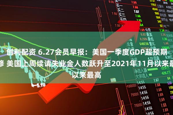 创利配资 6.27会员早报：美国一季度GDP超预期下修 美国上周续请失业金人数跃升至2021年11月以来最高