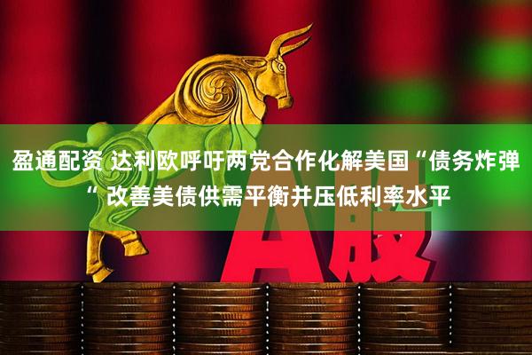 盈通配资 达利欧呼吁两党合作化解美国“债务炸弹“ 改善美债供需平衡并压低利率水平
