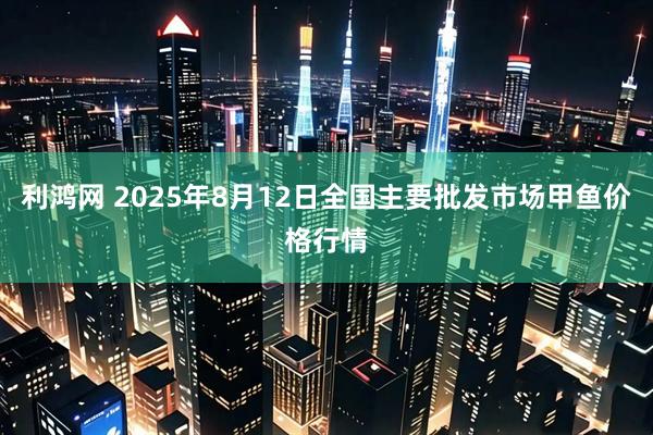 利鸿网 2025年8月12日全国主要批发市场甲鱼价格行情