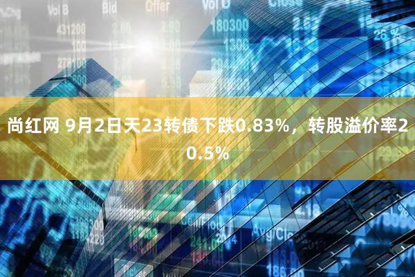 尚红网 9月2日天23转债下跌0.83%，转股溢价率20.5%