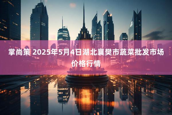 掌尚策 2025年5月4日湖北襄樊市蔬菜批发市场价格行情