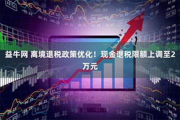 益牛网 离境退税政策优化！现金退税限额上调至2万元