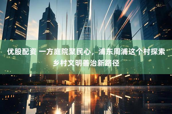 优股配资 一方庭院聚民心，浦东周浦这个村探索乡村文明善治新路径